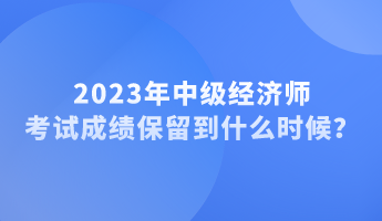 2023年中級經(jīng)濟(jì)師考試成績保留到什么時候？