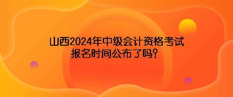 山西2024年中級會計(jì)資格考試報名時間公布了嗎？