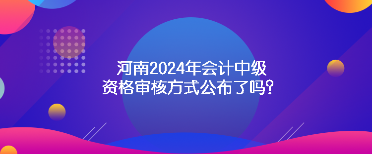 河南2024年會計(jì)中級資格審核方式公布了嗎？