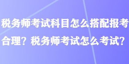 稅務(wù)師考試科目怎么搭配報(bào)考合理？稅務(wù)師考試怎么考試？