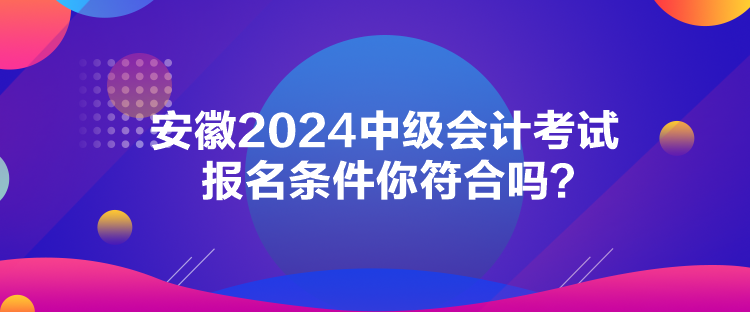 安徽2024中級會計考試報名條件你符合嗎？