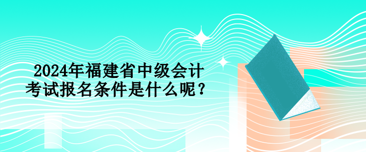 2024年福建省中級會計考試報名條件是什么呢？