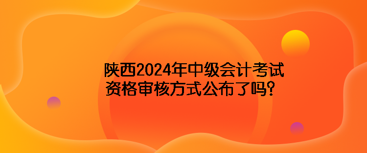 陜西2024年中級(jí)會(huì)計(jì)考試資格審核方式公布了嗎？