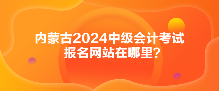 內(nèi)蒙古2024中級會計考試報名網(wǎng)站在哪里？