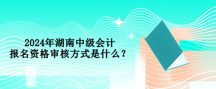 2024年湖南中級(jí)會(huì)計(jì)報(bào)名資格審核方式是什么？