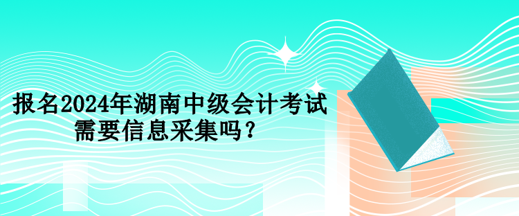 報名2024年湖南中級會計考試需要信息采集嗎？