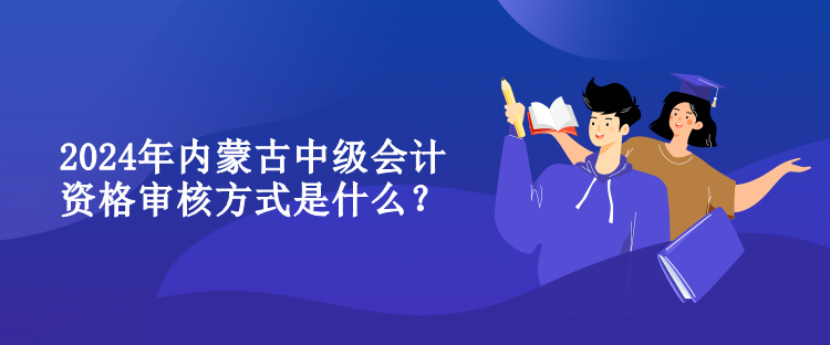 2024年內(nèi)蒙古中級會計資格審核方式是什么？