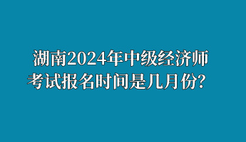 湖南2024年中級(jí)經(jīng)濟(jì)師考試報(bào)名時(shí)間是幾月份？