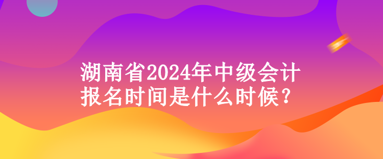 湖南省2024年中級(jí)會(huì)計(jì)報(bào)名時(shí)間是什么時(shí)候？