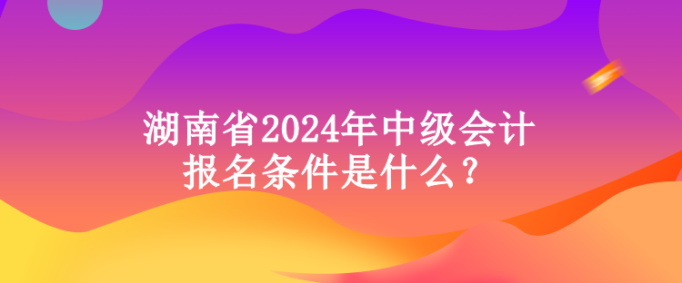 湖南省2024年中級(jí)會(huì)計(jì)報(bào)名條件是什么？