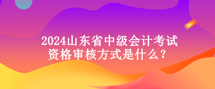 2024山東省中級會計考試資格審核方式是什么？