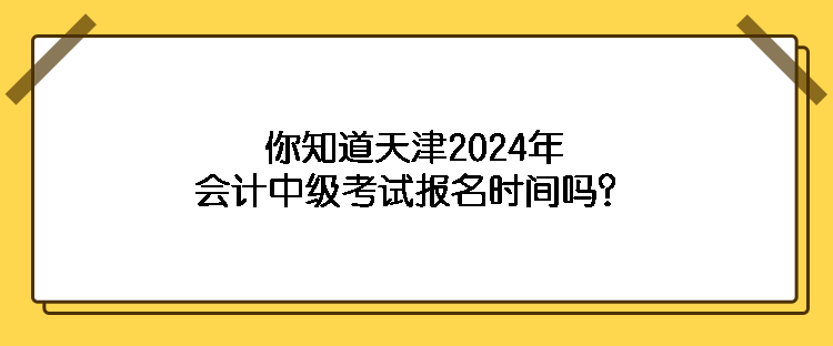 你知道天津2024年會計中級考試報名時間嗎？