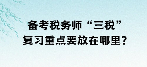 了解“三稅”！備考稅務(wù)師“三稅”復(fù)習(xí)重點(diǎn)要放在哪里？