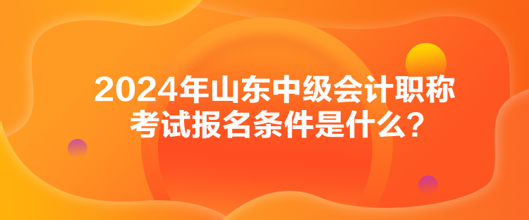 2024年山東中級會計職稱考試報名條件是什么？