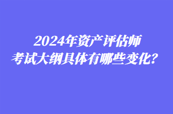 2024年資產(chǎn)評(píng)估師考試大綱具體有哪些變化？