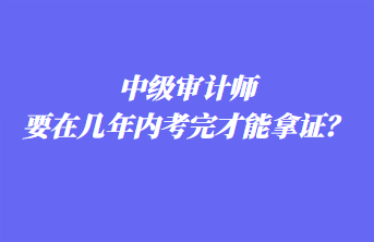 中級審計(jì)師要在幾年內(nèi)考完才能拿證？