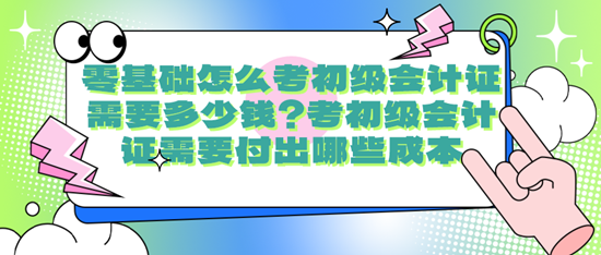 零基礎(chǔ)怎么考初級(jí)會(huì)計(jì)證需要多少錢？考初級(jí)會(huì)計(jì)證需要付出哪些成本