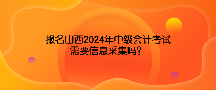 報名山西2024年中級會計考試需要信息采集嗎？