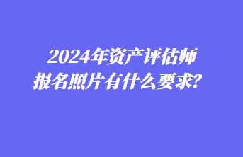 2024年資產(chǎn)評估師報名照片有什么要求？