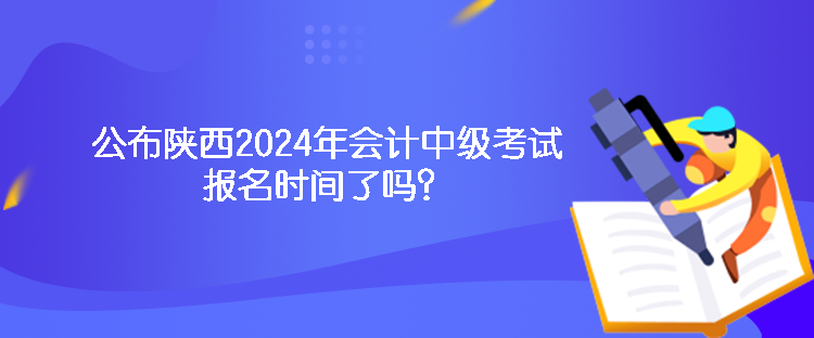 公布陜西2024年會計中級考試報名時間了嗎？