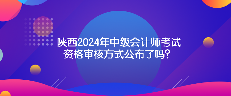 陜西2024年中級會計師考試資格審核方式公布了嗎？