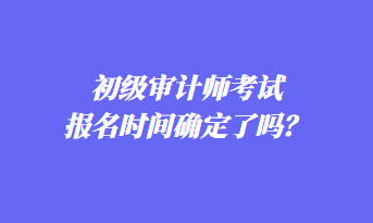 初級(jí)審計(jì)師考試報(bào)名時(shí)間確定了嗎？