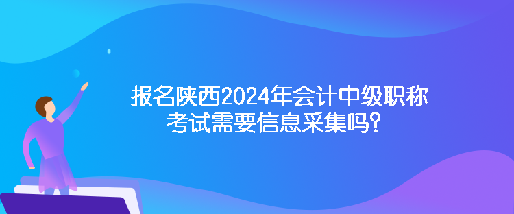 報名陜西2024年會計中級職稱考試需要信息采集嗎？