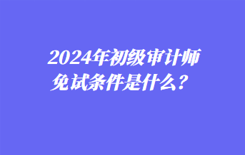 2024年初級審計師免試條件是什么？