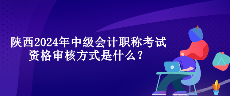 陜西2024年中級會計職稱考試資格審核方式是什么？