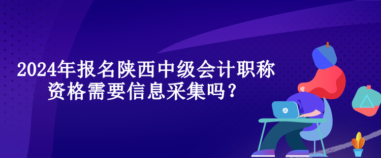 2024年報名陜西中級會計職稱資格需要信息采集嗎？