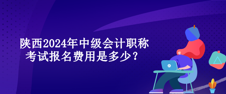 陜西2024年中級會計職稱考試報名費用是多少？