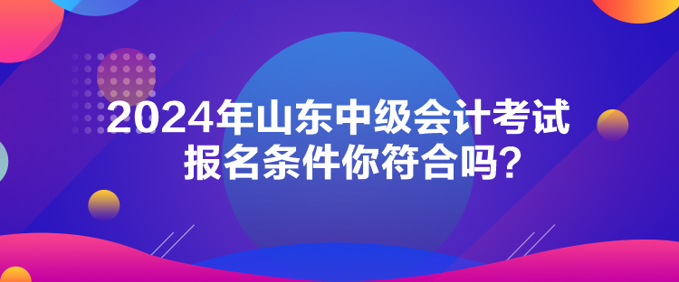 2024年山東中級會計考試報名條件你符合嗎？