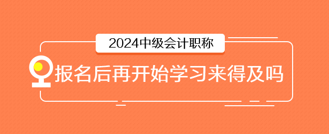 2024年中級(jí)會(huì)計(jì)6月報(bào)名，報(bào)名后再開始學(xué)習(xí)來(lái)得及嗎