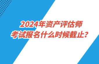 2024年資產(chǎn)評估師考試報名什么時候截止？