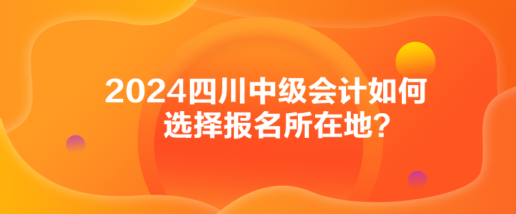 2024四川中級會計如何選擇報名所在地？