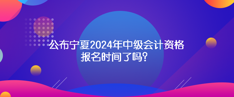 公布寧夏2024年中級(jí)會(huì)計(jì)資格報(bào)名時(shí)間了嗎？