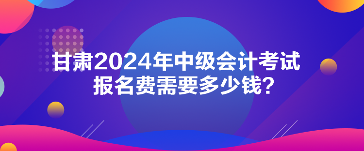 甘肅2024年中級會計考試報名費需要多少錢？