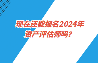 現(xiàn)在還能報名2024年資產(chǎn)評估師嗎？