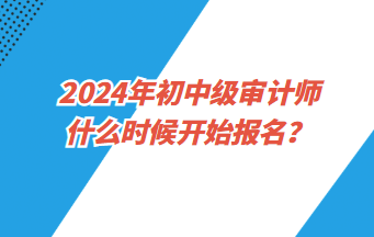 2024年初中級審計師什么時候開始報名？