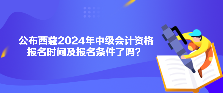 公布西藏2024年中級(jí)會(huì)計(jì)資格報(bào)名時(shí)間及報(bào)名條件了嗎？