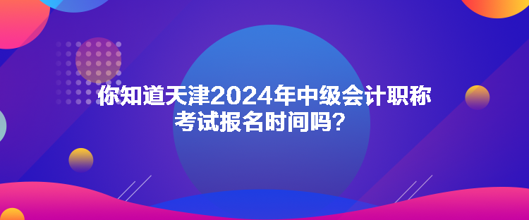 你知道天津2024年中級會計職稱考試報名時間嗎？