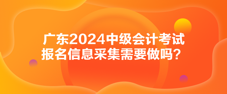 廣東2024中級會計考試報名信息采集需要做嗎？