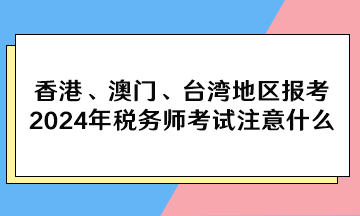 香港、澳門、臺灣地區(qū)報考2024年稅務(wù)師考試注意什么？