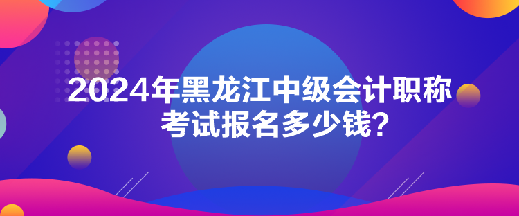 2024年黑龍江中級會計職稱考試報名多少錢？