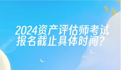 2024年資產(chǎn)評估師考試報(bào)名截止具體時(shí)間？