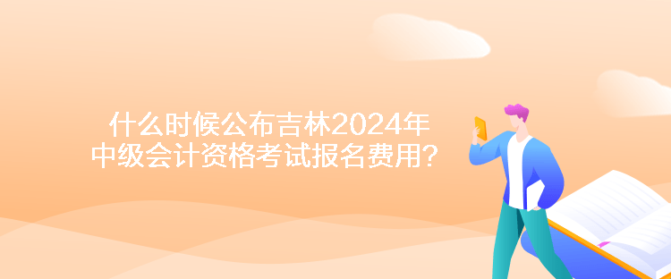 什么時候公布吉林2024年中級會計資格考試報名費(fèi)用？