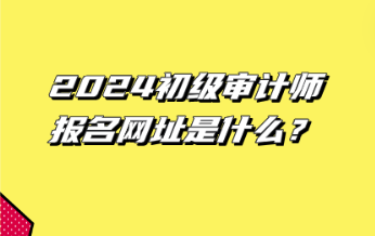 2024初級審計師報名網(wǎng)址是什么？