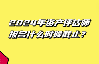 2024年資產(chǎn)評估師報名什么時候截止？