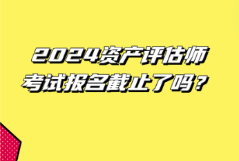 2024資產(chǎn)評估師考試報名截止了嗎？