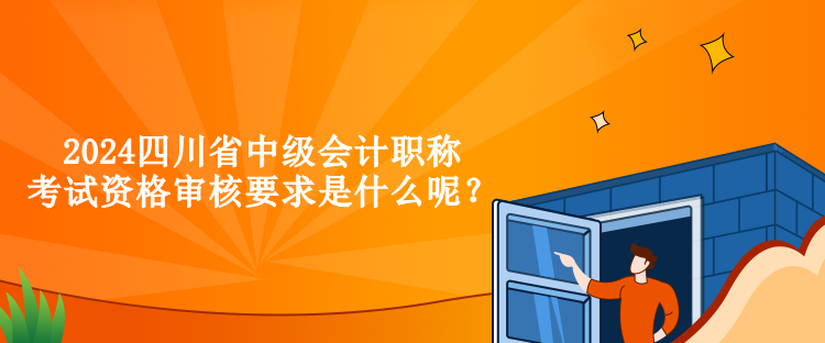 2024四川省中級會計職稱考試資格審核要求是什么呢？